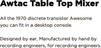 AwTAC Table Top Mixer: All the 1970 discrete transistor Awesome you can fit in a desktop console. Designed by ear, Manufactured by hand by recording engineers, for recording engineers